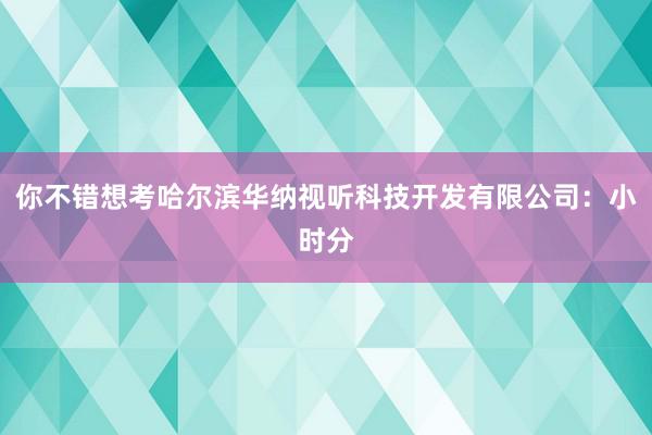 你不错想考哈尔滨华纳视听科技开发有限公司:小时分