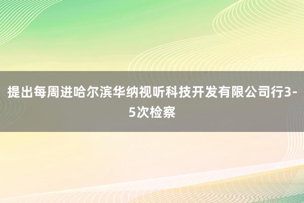 提出每周进哈尔滨华纳视听科技开发有限公司行3-5次检察